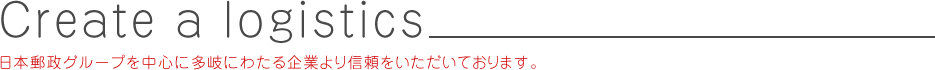 Create a logistics 日本郵政グループを中心に多岐にわたる企業より信頼をいただいております。