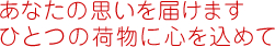 あなたの思いを届けます ひとつの荷物に心を込めて